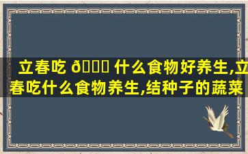 立春吃 🐒 什么食物好养生,立春吃什么食物养生,结种子的蔬菜有哪些